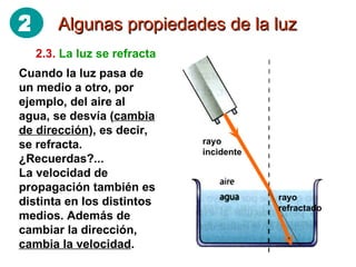 Algunas propiedades de la luz 2.3.   La luz se refracta Cuando la luz pasa de un medio a otro, por ejemplo, del aire al agua, se desvía ( cambia de dirección ), es decir, se refracta. ¿Recuerdas?... La velocidad de propagación también es distinta en los distintos medios. Además de cambiar la dirección,  cambia la velocidad . rayo incidente rayo refractado 2 