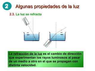 Algunas propiedades de la luz 2.3.   La luz se refracta La  refracción de la luz  es el cambio de dirección que experimentan los rayos luminosos al pasar de un medio a otro en el que se propagan con distinta velocidad. 2 