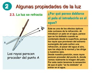 ¿Por qué parece doblarse el palo al introducirlo en el agua? Este es uno de los efectos ópticos más curiosos de la refracción. Al introducir un palo en el agua, parece que se ha doblado cuando se contempla desde la superficie, porque los rayos que provienen del extremo sumergido del palo sufren una refracción, al pasar del agua al aire, que los aleja de la normal y los dirige a nuestros ojos. Desde nuestra posición, esos rayos parecen proceder del punto A, donde vemos realmente la imagen del palo. Por esta razón tenemos la sensación de que el palo “se ha doblado” al entrar en el agua. Algunas propiedades de la luz 2.3.   La luz se refracta Los rayos parecen proceder del punto A 2 