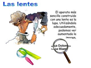 Las lentes El aparato más sencillo construido con una lente es la lupa. Utilizándola adecuadamente, podemos ver aumentada la imagen. 