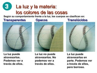 La luz y la materia: los colores de las cosas Según su comportamiento frente a la luz, los cuerpos se clasifican en: Transparentes  Opacos  Translúcidos   La luz puede atravesarlos. Podemos ver a través de ellos. La luz no puede atravesarlos. No podemos ver a través de ellos. La luz puede atravesarlos en parte. Podemos ver a través de ellos, pero borroso. 3 