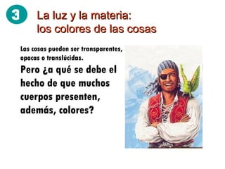 La luz y la materia: los colores de las cosas Las cosas pueden ser transparentes, opacas o translúcidas. Pero ¿a qué se debe el hecho de que muchos cuerpos presenten, además, colores? 3 