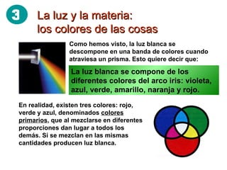 La luz y la materia: los colores de las cosas Como hemos visto, la luz blanca se descompone en una banda de colores cuando atraviesa un prisma. Esto quiere decir que: La luz blanca se compone de los diferentes colores del arco iris: violeta, azul, verde, amarillo, naranja y rojo. En realidad, existen tres colores: rojo, verde y azul, denominados  colores primarios , que al mezclarse en diferentes proporciones dan lugar a todos los demás. Si se mezclan en las mismas cantidades producen luz blanca. 3 