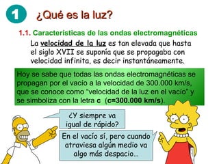 ¿Qué es la luz? 1.1.   Características de las ondas electromagnéticas La  velocidad de la luz  es tan elevada que hasta el siglo XVII se suponía que se propagaba con velocidad infinita, es decir instantáneamente. Hoy se sabe que todas las ondas electromagnéticas se propagan por el vacío a la velocidad de 300.000 km/s, que se conoce como “velocidad de la luz en el vacío” y se simboliza con la letra  c   ( c=300.000 km/s ). ¿Y siempre va igual de rápido? En el vacío sí, pero cuando atraviesa algún medio va algo más despacio… 1 