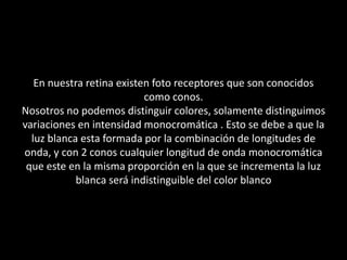 En nuestra retina existen foto receptores que son conocidos como conos.Nosotros no podemos distinguir colores, solamente distinguimos variaciones en intensidad monocromática . Esto se debe a que la luz blanca esta formada por la combinación de longitudes de onda, y con 2 conos cualquier longitud de onda monocromática que este en la misma proporción en la que se incrementa la luz blanca será indistinguible del color blanco