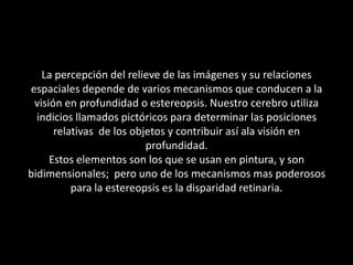 La percepción del relieve de las imágenes y su relaciones espaciales depende de varios mecanismos que conducen a la visión en profundidad o estereopsis. Nuestro cerebro utiliza indicios llamados pictóricos para determinar las posiciones relativas  de los objetos y contribuir así ala visión en profundidad.Estos elementos son los que se usan en pintura, y son bidimensionales;  pero uno de los mecanismos mas poderosos para la estereopsis es la disparidad retinaria.