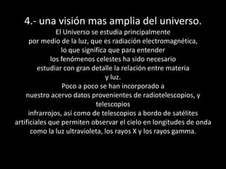 4.- una visión mas amplia del universo.El Universo se estudia principalmentepor medio de la luz, que es radiación electromagnética,lo que significa que para entenderlos fenómenos celestes ha sido necesarioestudiar con gran detalle la relación entre materiay luz.Poco a poco se han incorporado anuestro acervo datos provenientes de radiotelescopios, y telescopiosinfrarrojos, así como de telescopios a bordo de satélitesartificiales que permiten observar el cielo en longitudes de ondacomo la luz ultravioleta, los rayos X y los rayos gamma.