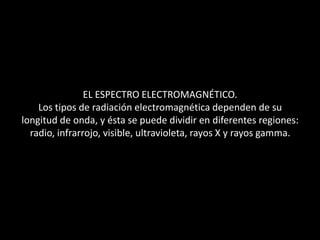 EL ESPECTRO ELECTROMAGNÉTICO.Los tipos de radiación electromagnética dependen de sulongitud de onda, y ésta se puede dividir en diferentes regiones:radio, infrarrojo, visible, ultravioleta, rayos X y rayos gamma.