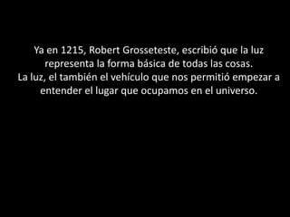 Ya en 1215, Robert Grosseteste, escribió que la luz representa la forma básica de todas las cosas.La luz, el también el vehículo que nos permitió empezar a entender el lugar que ocupamos en el universo.