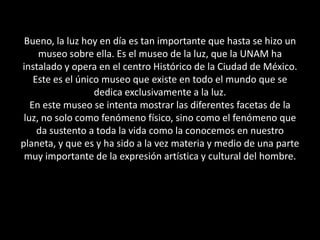 Bueno, la luz hoy en día es tan importante que hasta se hizo un museo sobre ella. Es el museo de la luz, que la UNAM ha instalado y opera en el centro Histórico de la Ciudad de México.  Este es el único museo que existe en todo el mundo que se dedica exclusivamente a la luz.En este museo se intenta mostrar las diferentes facetas de la luz, no solo como fenómeno físico, sino como el fenómeno que da sustento a toda la vida como la conocemos en nuestro planeta, y que es y ha sido a la vez materia y medio de una parte muy importante de la expresión artística y cultural del hombre. 