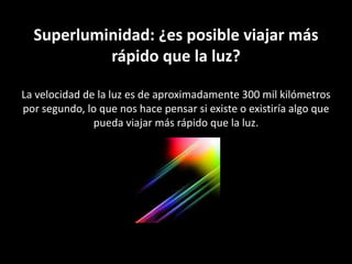 Superluminidad: ¿es posible viajar más rápido que la luz?La velocidad de la luz es de aproximadamente 300 mil kilómetros por segundo, lo que nos hace pensar si existe o existiría algo que pueda viajar más rápido que la luz. 