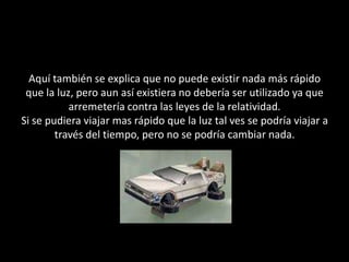 Aquí también se explica que no puede existir nada más rápido que la luz, pero aun así existiera no debería ser utilizado ya que arremetería contra las leyes de la relatividad.Si se pudiera viajar mas rápido que la luz tal ves se podría viajar a través del tiempo, pero no se podría cambiar nada.