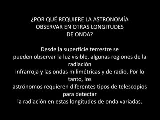 ¿POR QUÉ REQUIERE LA ASTRONOMÍAOBSERVAR EN OTRAS LONGITUDESDE ONDA?Desde la superficie terrestre sepueden observar la luz visible, algunas regiones de la radiacióninfrarroja y las ondas milimétricas y de radio. Por lo tanto, losastrónomos requieren diferentes tipos de telescopios para detectarla radiación en estas longitudes de onda variadas. 