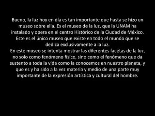 Bueno, la luz hoy en día es tan importante que hasta se hizo un museo sobre ella. Es el museo de la luz, que la UNAM ha instalado y opera en el centro Histórico de la Ciudad de México.  Este es el único museo que existe en todo el mundo que se dedica exclusivamente a la luz.En este museo se intenta mostrar las diferentes facetas de la luz, no solo como fenómeno físico, sino como el fenómeno que da sustento a toda la vida como la conocemos en nuestro planeta, y que es y ha sido a la vez materia y medio de una parte muy importante de la expresión artística y cultural del hombre. 