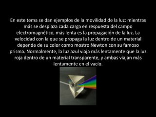 En este tema se dan ejemplos de la movilidad de la luz: mientras más se desplaza cada carga en respuesta del campo electromagnético, más lenta es la propagación de la luz. La velocidad con la que se propaga la luz dentro de un material  depende de su color como mostro Newton con su famoso prisma. Normalmente, la luz azul viaja más lentamente que la luz roja dentro de un material transparente, y ambas viajan más lentamente en el vacío. 