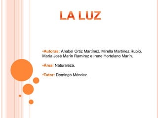 LA LUZ •Autoras: Anabel Ortiz Martínez, Mirella Martínez Rubio, María José Marín Ramírez e Irene Hortelano Marín. •Área: Naturaleza. •Tutor: Domingo Méndez. 