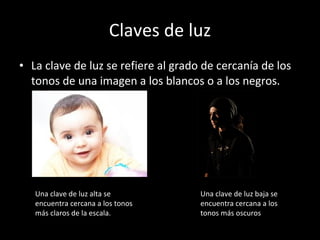 Claves de luz La clave de luz se refiere al grado de cercanía de los tonos de una imagen a los blancos o a los negros. Una clave de luz alta se encuentra cercana a los tonos más claros de la escala. Una clave de luz baja se encuentra cercana a los tonos más oscuros 