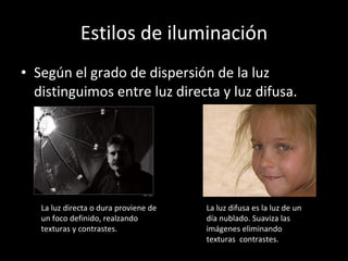 Estilos de iluminación Según el grado de dispersión de la luz distinguimos entre luz directa y luz difusa. La luz directa o dura proviene de un foco definido, realzando texturas y contrastes. La luz difusa es la luz de un día nublado. Suaviza las imágenes eliminando texturas  contrastes. 