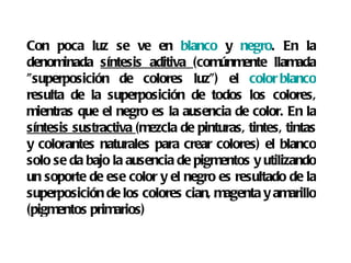 Con poca luz se ve en  blanco  y  negro . En la denominada  síntesis aditiva  (comúnmente llamada "superposición de colores luz") el  color blanco  resulta de la superposición de todos los colores, mientras que el negro es la ausencia de color. En la  síntesis sustractiva  (mezcla de pinturas, tintes, tintas y colorantes naturales para crear colores) el blanco solo se da bajo la ausencia de pigmentos y utilizando un soporte de ese color y el negro es resultado de la superposición de los colores cian, magenta y amarillo (pigmentos primarios) 