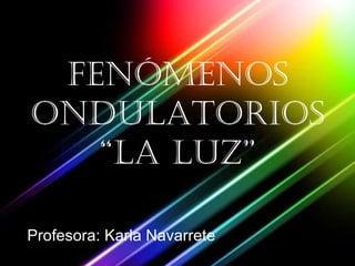 FENÓMENOS ONDULATORIOS “la luz” Profesora: Karla Navarrete 