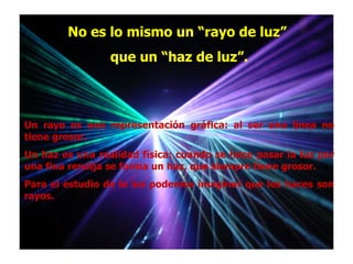 No es lo mismo un “rayo de luz”
                 que un “haz de luz”.



Un rayo es una representación gráfica: al ser una línea no
tiene grosor.
Un haz es una realidad física: cuando se hace pasar la luz por
una fina rendija se forma un haz, que siempre tiene grosor.
Para el estudio de la luz podemos imaginar que los haces son
rayos.
 