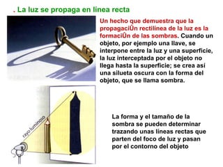 . La luz se propaga en línea recta
                         Un hecho que demuestra que la
                         propagación rectilínea de la luz es la
                         formación de las sombras. Cuando un
                         objeto, por ejemplo una llave, se
                         interpone entre la luz y una superficie,
                         la luz interceptada por el objeto no
                         llega hasta la superficie; se crea así
                         una silueta oscura con la forma del
                         objeto, que se llama sombra.




                             La forma y el tamaño de la
                             sombra se pueden determinar
                             trazando unas líneas rectas que
                             parten del foco de luz y pasan
                             por el contorno del objeto
 