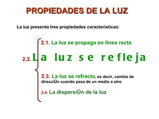 PROPIEDADES DE LA LUZ
La luz presenta tres propiedades características:


           2.1. La luz se propaga en línea recta


  2.2.   L a lu z s e r e f le ja
           2.3. La luz se refracta, es decir, cambia de
           dirección cuando pasa de un medio a otro

           2.4. La   dispersión de la luz
 