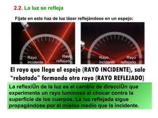 2.2. La luz se refleja
  Fíjate en este haz de luz láser reflejándose en un espejo:




        Rayo              Rayo             Rayo            Rayo
        incidente     reflejado            incidente   reflejado

El rayo que llega al espejo (RAYO INCIDENTE), sale
“rebotado” formando otro rayo (RAYO REFLEJADO)
La reflexión de la luz es el cambio de dirección que
experimenta un rayo luminoso al chocar contra la
superficie de los cuerpos. La luz reflejada sigue
propagándose por el mismo medio que la incidente.
 