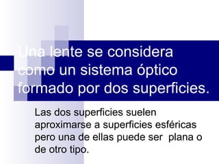 Una lente se considera
como un sistema óptico
formado por dos superficies.
  Las dos superficies suelen
  aproximarse a superficies esféricas
  pero una de ellas puede ser plana o
  de otro tipo.
 