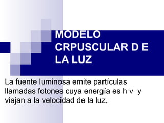 MODELO
             CRPUSCULAR D E
             LA LUZ

La fuente luminosa emite partículas
llamadas fotones cuya energía es h ν y
viajan a la velocidad de la luz.
 