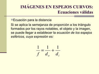 IMÁGENES EN ESPEJOS CURVOS:
                    Ecuaciones válidas
Ecuación para la distancia
Si se aplica la semejanza de proporción a los triángulo
formados por los rayos notables, el objeto y la imagen,
se puede llegar a establecer la ecuación de los espejos
esféricos, cuya expresión es:


                 1   1   1
                   =   +
                 f do di
 