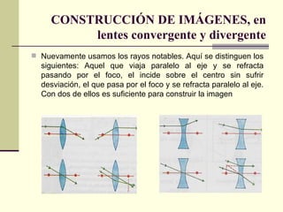 CONSTRUCCIÓN DE IMÁGENES, en
          lentes convergente y divergente
 Nuevamente usamos los rayos notables. Aquí se distinguen los
  siguientes: Aquel que viaja paralelo al eje y se refracta
  pasando por el foco, el incide sobre el centro sin sufrir
  desviación, el que pasa por el foco y se refracta paralelo al eje.
  Con dos de ellos es suficiente para construir la imagen
 