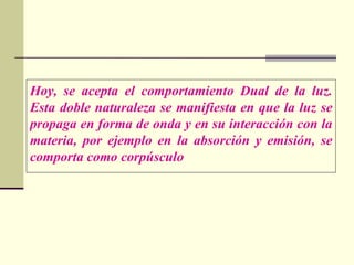Hoy, se acepta el comportamiento Dual de la luz.
Esta doble naturaleza se manifiesta en que la luz se
propaga en forma de onda y en su interacción con la
materia, por ejemplo en la absorción y emisión, se
comporta como corpúsculo
 