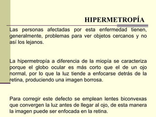 HIPERMETROPÍA
Las personas afectadas por esta enfermedad tienen,
generalmente, problemas para ver objetos cercanos y no
así los lejanos.


La hipermetropía a diferencia de la miopía se caracteriza
porque el globo ocular es más corto que el de un ojo
normal, por lo que la luz tiende a enfocarse detrás de la
retina, produciendo una imagen borrosa.


Para corregir este defecto se emplean lentes biconvexas
que convergen la luz antes de llegar al ojo, de esta manera
la imagen puede ser enfocada en la retina.
 