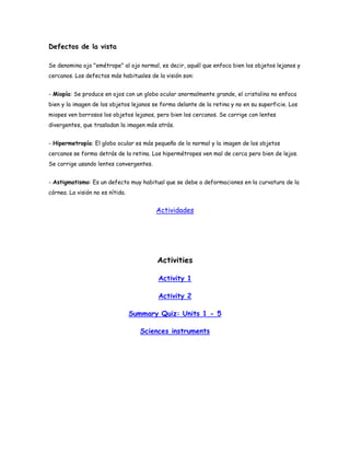 Defectos de la vista

Se denomina ojo "emétrope" al ojo normal, es decir, aquél que enfoca bien los objetos lejanos y
cercanos. Los defectos más habituales de la visión son:


- Miopía: Se produce en ojos con un globo ocular anormalmente grande, el cristalino no enfoca
bien y la imagen de los objetos lejanos se forma delante de la retina y no en su superficie. Los
miopes ven borrosos los objetos lejanos, pero bien los cercanos. Se corrige con lentes
divergentes, que trasladan la imagen más atrás.


- Hipermetropía: El globo ocular es más pequeño de lo normal y la imagen de los objetos
cercanos se forma detrás de la retina. Los hipermétropes ven mal de cerca pero bien de lejos.
Se corrige usando lentes convergentes.


- Astigmatismo: Es un defecto muy habitual que se debe a deformaciones en la curvatura de la
córnea. La visión no es nítida.


                                         Actividades




                                         Activities

                                          Activity 1

                                          Activity 2

                                  Summary Quiz: Units 1 - 5

                                     Sciences instruments
 