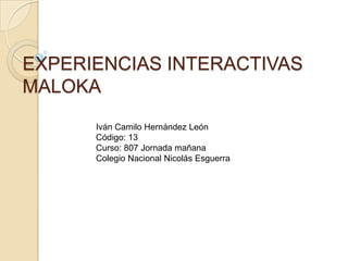 EXPERIENCIAS INTERACTIVAS
MALOKA
      Iván Camilo Hernández León
      Código: 13
      Curso: 807 Jornada mañana
      Colegio Nacional Nicolás Esguerra
 