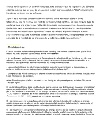 energía para desprender un electrón de la placa. Esto explica por qué no se produce una corriente
eléctrica cada vez que las luces de un automóvil inciden sobre una señal de “Stop”: simplemente,
los fotones no tienen energía suficiente.


A pesar de lo ingeniosa y matemáticamente correcta teoría de Einstein sobre el efecto
fotoeléctrico, ésta no fue muy bien recibida por la comunidad científica. No había ninguna duda de
que la luz fuera una onda, ya que había sido demostrado muchas veces. Pero, de pronto, parecía
que la única explicación del efecto fotoeléctrico era considerar la luz como un haz de partículas
individuales. Muchos físicos se opusieron a la tesis de Einstein, argumentando que, aunque
proporcionara un aparato matemático capaz de describir el fenómeno, no representaba una visión
apropiada de la realidad. La luz era una onda, y nada más. ¿Nada más, realmente?


Fuente Consultada:

EiEfectofotoeléctrico


Cuando un metal es irradiado expulsa electrones pero hay una serie de observaciones que la física
clásica no podía explicar. Es el llamado efecto fotoeléctrico:

- No se observan electrones cuando la la frecuencia de la radiación está por debajo de un valor que
además depende del tipo de metal. Incluso cuando se aumenta la intensidad de la radiación, si la
frecuencia está por debajo de este valor límite, no se expulsan electrones.

- La energia cinética de los electrones expulsados aumenta linearmente con la frecuencia de la
radiacion incidente pero es independiente de la intensidad de la radiación.

- Siempre que se irradia un metal por encima de la frequencialimite,se emiten electrones, incluso a muy
bajas intensidades de radiación.

Albert Einstein explicó el efecto fotoeléctrico en 1905 y por ello ganó el premio Nobel de Físicas en
1921 (en inglés)

El efecto fotoeléctrico se basa en el hecho de que la energía esta distribuida en "paquetes energéticos"
que no se pueden dividir. Estos "paquetes" se llaman fotones. La energía del fotón está determinada
por la frecuencia de la irradiación: . La energía necesaria para arrancar un electron de un metal será
    . El valor de depende del metal. Basándonos en la conservación de la energía, podermos escribir:
                               , donde es la constant de Planck.

Si es menor que no se expulsarán electrones. Los fotones de la radiación no tienen la energía
suficiente para arrancar electrones del metal. Aumentar la intensidad de la irradiación es aumentar el
número de fotones pero la energía del fotón seguirá siendo la misma.

Si es mayor que se expulsarán electrones. La energía cinética de los electrones expulsados será
proporcional a la frecuencia de la irradiación. Cuanto más alta sea la frecuencia de la radiación, más
energía tendrán los fotones y los electrones expulsados tendrán una mayor energía cinética. Aumentar
 