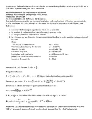 la intensidad de la radiación implica que más electrones serán expulsados pero la energía cinética a la
que serán expulsados seguirá siendo la misma.

Problemas resueltos de selectividad en Educared
Potencia de la radiación y longitud de onda umbral
Proceso de fotoemisión
Reducción del potencial de frenado por oxidaciónFísica Para Poetas - Einstein el Gozo de Pensar M. Balibar
Una radiación monocromática que tiene una longitud de onda en el vacio de 600 nmts y una potencia de
0,54W, penetra en una celula fotoeléctrica de catodo de cesio cuyo trabajo de de extracción es 2,0 eV.
Determine:

   a.   El numero de fotones por segundo que viajan con la radiación
   b.   La longitud de onda umbral del efecto fotoeléctrico para el cesio
   c.   La energía cinética de los electrones emitidos
   d.   La velocidad con que llegan los electrones emitidos al ánodo si se aplica una diferencia de potencial
        de 100V
        Datos:
        Velocidad de la luz en el vacio                   c=3x103m/s
        Valor absoluto de la carga del electrón           e=1,6x10-19C
        Masa del electrón                                 me=9,1x10-31 Kg
        Constante de planck                               h=6,63x10-34Js
        longitud de onda en el vacio                       =600 nmts=6x10-7mts
        potencia de radiación monocromática               P=0,54W
        trabajo de de extracción                          h=2,0eV



La energía de cada foton es:

Y la potencia total es:

                                               (energía total disipada en cada segundo)

La energía por fotones :              = 6,63x10-34Js

El numero de fotones por segundo que viajan con la radiación es:

Nfotones=

b. La longitud de onda umbral del efecto fotoeléctrico para el cesio




Problema 1: El molibdeno metálico debe absorber radiación con una frecuencia mínima de 1.09 x
10E15 Hz antes de que pueda emitir un electrón de su superficie. (a) ¿Cuál es la energía
 
