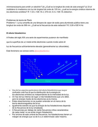 minimanecesaria para emitir un electrón? (b) ¿Cuál es la longitud de onda de esta energía? (c) Si al
molibdeno lo irradiamos con luz de longitud de onda de 120 nm, ¿cuál es la energía cinética máxima de
los electrones emitidos? R: 7.22 x 10E-19 J; 275 nm; 9.3 x 10E-19 J/electron.



Problemas de teoria de Plank
Problema 1: La luz amarilla de una lámpara de vapor de sodio para alumbrado público tiene una
longitud de onda de 589 nm. ¿Cuál es la frecuencia de esta radiación? R: 5.09 x10E14 Hz



El efecto fotoeléctrico

A finales del siglo XIX una serie de experimentos pusieron de manifiesto

que la superficie de un metal emite electrones cuando incide sobre él

luz de frecuencia suficientemente elevada (generalmente luz ultravioleta).

Este fenómeno se conoce como efecto fotoeléctrico.




      Uno de los aspectos particulares del efecto fotoeléctrico que mayor
      confusión creó fue el que la distribución de la energía en
      los electrones emitidos es independiente de la intensidad de la luz.
      Un haz de luz intenso da lugar a más fotoelectrones que uno débil,
      pero la energía media de los electrones es la misma.
      Estas observaciones no se pueden entender en el marco de la
      teoría electromagnética de la luz.
      Igualmente extraño es que la energía de los fotoelectrones dependa
      de la frecuencia de la luz empleada.
      A frecuencias por debajo de cierta frecuencia crítica caracteristica
      de cada metal, no se emite ningún fotoelectrón.
      Por encima de este umbral de frecuencia, los fotoelectrones tienen un
      márgen de energía que va de 0 a un determinado valor máximo.
 