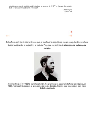 -14
   consideramos que la posición está limitada a un entorno de 1.10         m (tamaño del núcleo).
   Cuál es la indeterminación en la velocidad?
                                                                                    1,055.10-20kg.m/s
                                                                                       6,296.106 m/s




Este efecto, se trata de otro fenómeno que, al igual que la radiación de cuerpo negro, también involucra
  la interacción entre la radiación y la materia. Pero esta vez se trata de absorción de radiación de
                                                   metales




  Heinrich Hertz (1857-1894), científico alemán, fue el primero en observar el efecto fotoeléctrico, en
  1887, mientras trabajaba en la generación de ondas de radio. Informó esta observación pero no se
                                           dedicó a explicarla
 