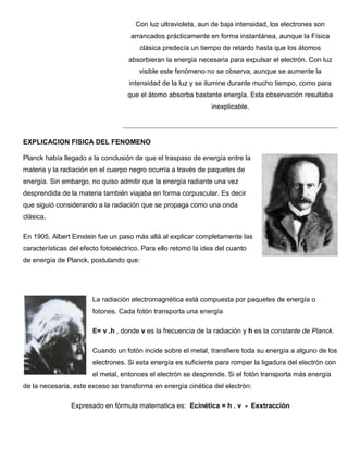 Con luz ultravioleta, aun de baja intensidad, los electrones son
                                     arrancados prácticamente en forma instantánea, aunque la Física
                                        clásica predecía un tiempo de retardo hasta que los átomos
                                    absorbieran la energía necesaria para expulsar el electrón. Con luz
                                        visible este fenómeno no se observa, aunque se aumente la
                                    intensidad de la luz y se ilumine durante mucho tiempo, como para
                                    que el átomo absorba bastante energía. Esta observación resultaba
                                                                 inexplicable.




EXPLICACION FISICA DEL FENOMENO

Planck había llegado a la conclusión de que el traspaso de energía entre la
materia y la radiación en el cuerpo negro ocurría a través de paquetes de
energía. Sin embargo, no quiso admitir que la energía radiante una vez
desprendida de la materia también viajaba en forma corpuscular. Es decir
que siguió considerando a la radiación que se propaga como una onda
clásica.

En 1905, Albert Einstein fue un paso más allá al explicar completamente las
características del efecto fotoeléctrico. Para ello retomó la idea del cuanto
de energía de Planck, postulando que:




                       La radiación electromagnética está compuesta por paquetes de energía o
                       fotones. Cada fotón transporta una energía

                       E= v .h , donde v es la frecuencia de la radiación y h es la constante de Planck.

                       Cuando un fotón incide sobre el metal, transfiere toda su energía a alguno de los
                       electrones. Si esta energía es suficiente para romper la ligadura del electrón con
                       el metal, entonces el electrón se desprende. Si el fotón transporta más energía
de la necesaria, este exceso se transforma en energía cinética del electrón:

                Expresado en fórmula matematica es: Ecinética = h . v - Eextracción
 