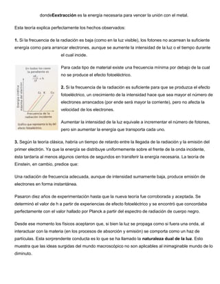 dondeEextracción es la energía necesaria para vencer la unión con el metal.

Esta teoría explica perfectamente los hechos observados:

1. Si la frecuencia de la radiación es baja (como en la luz visible), los fotones no acarrean la suficiente
energía como para arrancar electrones, aunque se aumente la intensidad de la luz o el tiempo durante
                         el cual incide.

                         Para cada tipo de material existe una frecuencia mínima por debajo de la cual
                         no se produce el efecto fotoeléctrico.

                         2. Si la frecuencia de la radiación es suficiente para que se produzca el efecto
                         fotoeléctrico, un crecimiento de la intensidad hace que sea mayor el número de
                         electrones arrancados (por ende será mayor la corriente), pero no afecta la
                         velocidad de los electrones.

                         Aumentar la intensidad de la luz equivale a incrementar el número de fotones,
                         pero sin aumentar la energía que transporta cada uno.

3. Según la teoría clásica, habría un tiempo de retardo entre la llegada de la radiación y la emisión del
primer electrón. Ya que la energía se distribuye uniformemente sobre el frente de la onda incidente,
ésta tardaría al menos algunos cientos de segundos en transferir la energía necesaria. La teoría de
Einstein, en cambio, predice que:

Una radiación de frecuencia adecuada, aunque de intensidad sumamente baja, produce emisión de
electrones en forma instantánea.

Pasaron diez años de experimentación hasta que la nueva teoría fue corroborada y aceptada. Se
determinó el valor de h a partir de experiencias de efecto fotoeléctrico y se encontró que concordaba
perfectamente con el valor hallado por Planck a partir del espectro de radiación de cuerpo negro.

Desde ese momento los físicos aceptaron que, si bien la luz se propaga como si fuera una onda, al
interactuar con la materia (en los procesos de absorción y emisión) se comporta como un haz de
partículas. Esta sorprendente conducta es lo que se ha llamado la naturaleza dual de la luz. Esto
muestra que las ideas surgidas del mundo macroscópico no son aplicables al inimaginable mundo de lo
diminuto.
 
