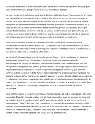 Resultado: el cambiar el color de la luz no tenía efecto en el número de electrones emitidos, pero
cada electrón tenía una energía mayor o menor, dependiendo del color.


Lo que es más, se descubrió que cada tipo de lámina metálica tenía una “frecuencia umbral’. La luz
con frecuencia menor de este umbral no tenía ningún efecto. La luz con frecuencia superior al
umbral daba lugar a emisión de electrones. Una vez que se traspasaba esta frecuencia umbral, la
energía de los electrones emitidos aumentaba según se aumentaba la frecuencia de la luz. En el
caso del zinc, la luz blanca no tenía efecto sobre las láminas, porque su frecuencia estaba por
debajo de la frecuencia umbral del zinc. La luz violeta, cuya frecuencia está por encima de este
umbral, hacía que se desprendieran electrones; cuando se aumentaba todavía más la frecuencia
(luz ultravioleta, por ejemplo) también se aumentaba la energía de los electrones.


Para explicar este efecto paradójico, Einstein utilizó una teoría revolucionaria que había
desarrollado en 1900 Max Planck (1858-1947), un profesor de física de la Universidad de Berlín.
Planck se había dedicado al tema de la energía de radiación, intentando explicar la ausencia de lo
que era conocido como la “catástrofe ultravioleta”.


La catástrofe ultravioleta era otra vía muerta para los físicos, y tenía relación con un fenómeno
denominado “radiación del cuerpo negro”. Cualquier objeto que absorbiera energía
electromagnética (un grill de barbacoa, una máquina de café o unas chuletas) emite a su vez
energía electromagnética, con distinto grado de eficacia. Un cuerpo negro es sencillamente un
objeto idealizado que absorbiera toda la energía electromagnética incidente y que, también
emitiera toda la energía absorbida. Aunque este objeto ideal no exista (la aplicación práctica más
cercana sería una esfera negra con un pequeño agujero) el término agrupa a todos los absorbentes
y radiadores imperfectos. Los estudios sobre las formas en que los objetos emitían la radiación del
cuerpo negro revelaron un hecho inquietante: la realidad no estaba de acuerdo con la teoría. Para
la teoría, al calentar un cuerpo negro se llegaría a los que se denominaba la “catástrofe
ultravioleta”.


Para intentar ilustrar el tema, imaginemos que hemos rellenado de carbón ¡a barbacoa y la hemos
encendido. El carbón empieza a radiar energía electromagnética, tanto en forma de luz infrarroja
de baja frecuencia (lo que llamamos “calor”). y también luz visible de alta frecuencia (lo que
denominamos “fuego”). Hay que tener cuidado con no confundir la ausencia de radiación visible
(llamas), con la ausencia de radiación, y no intentar encender de nuevo los carbones. Después de
colocar un cafetera en el grill, colocamos unas brochetds sobre el carbón. También absorben y
emiten radiación electromagnética. Por ahora, todo va perfectamente.
 