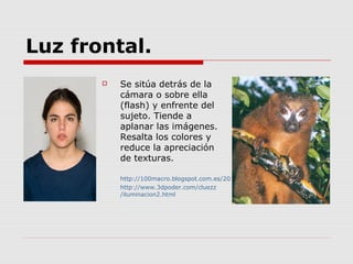 Luz frontal.
          Se sitúa detrás de la
           cámara o sobre ella
           (flash) y enfrente del
           sujeto. Tiende a
           aplanar las imágenes.
           Resalta los colores y
           reduce la apreciación
           de texturas.

           http://100macro.blogspot.com.es/2012/08/luz-frontal.html
           http://www.3dpoder.com/cluezz
           /iluminacion2.html
 