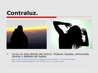 Contraluz.




   La luz se sitúa detrás del motivo. Produce siluetas, eliminando
    colores y detalles del sujeto.
    http://definitivamente-arrocoxio.blogspot.com.es/2008_11_01_archive.html
    http://isafotografia.blogspot.com.es/2010_01_01_archive.html
 