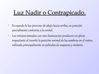 Luz Nadir o Contrapicado.
• Es cuando la luz proviene de abajo hacia arriba, en posición
  parcialmente contraria a la cenital.
• Los retratos tomados con esta iluminación producen un efecto
  inquietante al invertir la posición normal de las sombras en el rostro,
  utilizada principalmente en películas de suspenso y misterio.
 