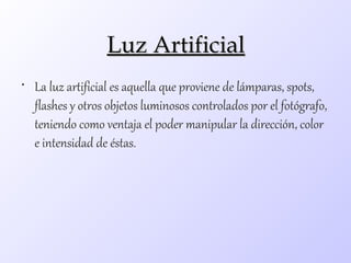 Luz Artificial
• La luz artificial es aquella que proviene de lámparas, spots,
  flashes y otros objetos luminosos controlados por el fotógrafo,
  teniendo como ventaja el poder manipular la dirección, color
  e intensidad de éstas.
 