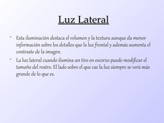 Luz Lateral
• Esta iluminación destaca el volumen y la textura aunque da menor
  información sobre los detalles que la luz frontal y además aumenta el
  contraste de la imagen.
• La luz lateral cuando ilumina un tiro en escorzo puede modificar el
  tamaño del rostro. El lado sobre el que cae la luz siempre se verá más
  grande de lo que es.
 
