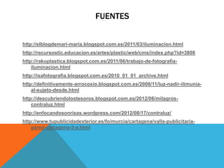 FUENTES


http://elblogdemari-maria.blogspot.com.es/2011/03/iluminacion.html
http://recursostic.educacion.es/artes/plastic/web/cms/index.php?id=3808
http://rakuplastica.blogspot.com.es/2011/06/trabajo-de-fotografia-
    iluminacion.html
http://isafotografia.blogspot.com.es/2010_01_01_archive.html
http://definitivamente-arrocoxio.blogspot.com.es/2008/11/luz-nadir-ilimunia-
    al-sujeto-desde.html
http://descubriendolostesoros.blogspot.com.es/2012/06/milagros-
    contraluz.html
http://enfocandosonrisas.wordpress.com/2012/08/17/contraluz/
http://www.tupublicidadexterior.es/fo/murcia/cartagena/valla-publicitaria-
    pared-cartagena-3-a.html
 