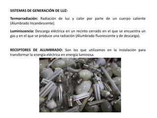 SISTEMAS DE GENERACIÓN DE LUZ:

Termorradiación: Radiación de luz y calor por parte de un cuerpo caliente
(Alumbrado Incandescente).

Luminiscencia: Descarga eléctrica en un recinto cerrado en el que se encuentra un
gas y en el que se produce una radiación (Alumbrado fluorescente y de descarga).


RECEPTORES DE ALUMBRADO: Son los que utilizamos en la instalación para
transformar la energía eléctrica en energía luminosa.
 